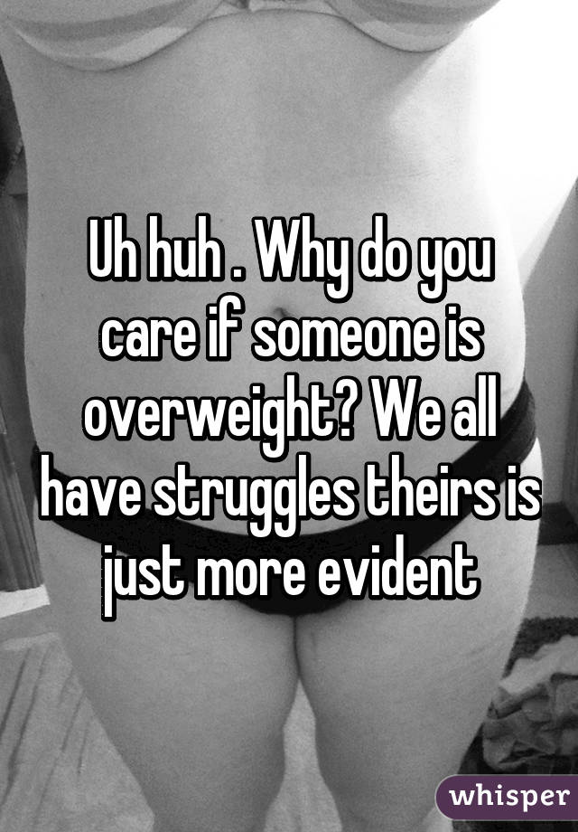 Uh huh . Why do you care if someone is overweight? We all have struggles theirs is just more evident