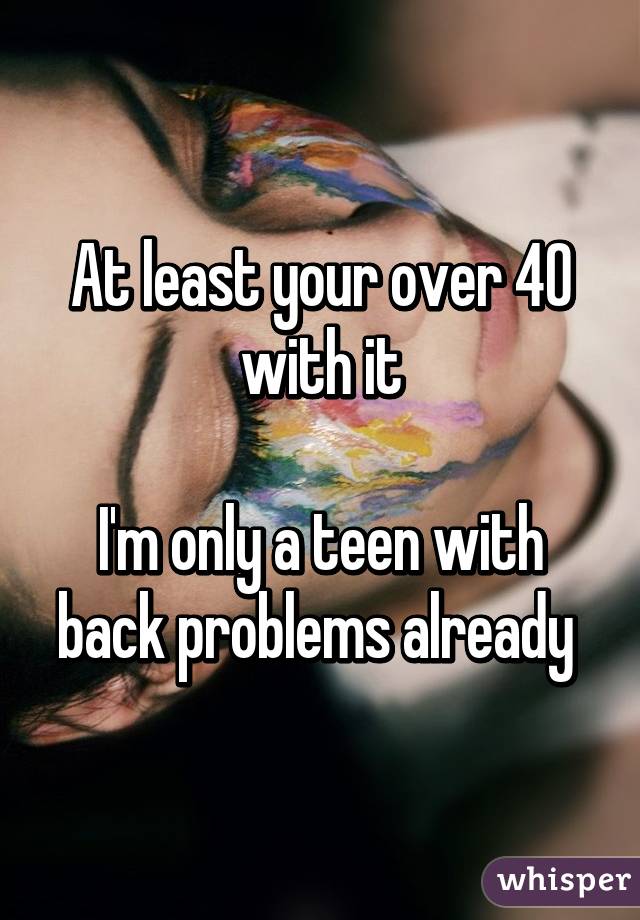 At least your over 40 with it

I'm only a teen with back problems already 