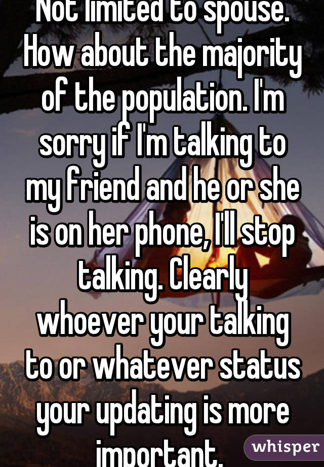 Not limited to spouse. How about the majority of the population. I'm sorry if I'm talking to my friend and he or she is on her phone, I'll stop talking. Clearly whoever your talking to or whatever status your updating is more important. 