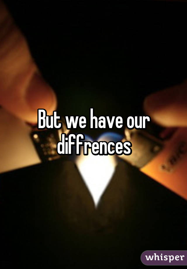 But we have our diffrences