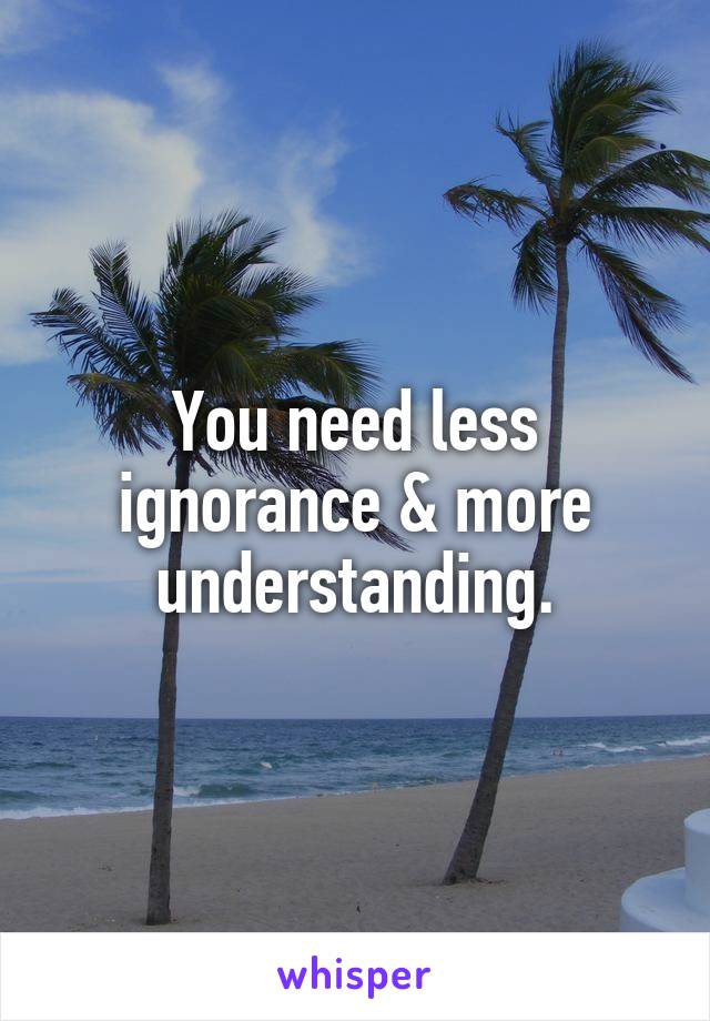 You need less ignorance & more understanding.