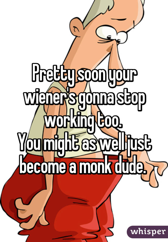 Pretty soon your wiener's gonna stop working too. 
You might as well just become a monk dude. 