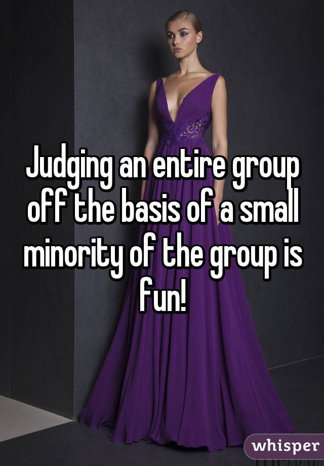 Judging an entire group off the basis of a small minority of the group is fun!