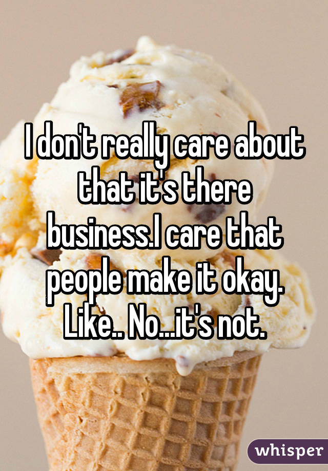 I don't really care about that it's there business.I care that people make it okay. Like.. No...it's not.