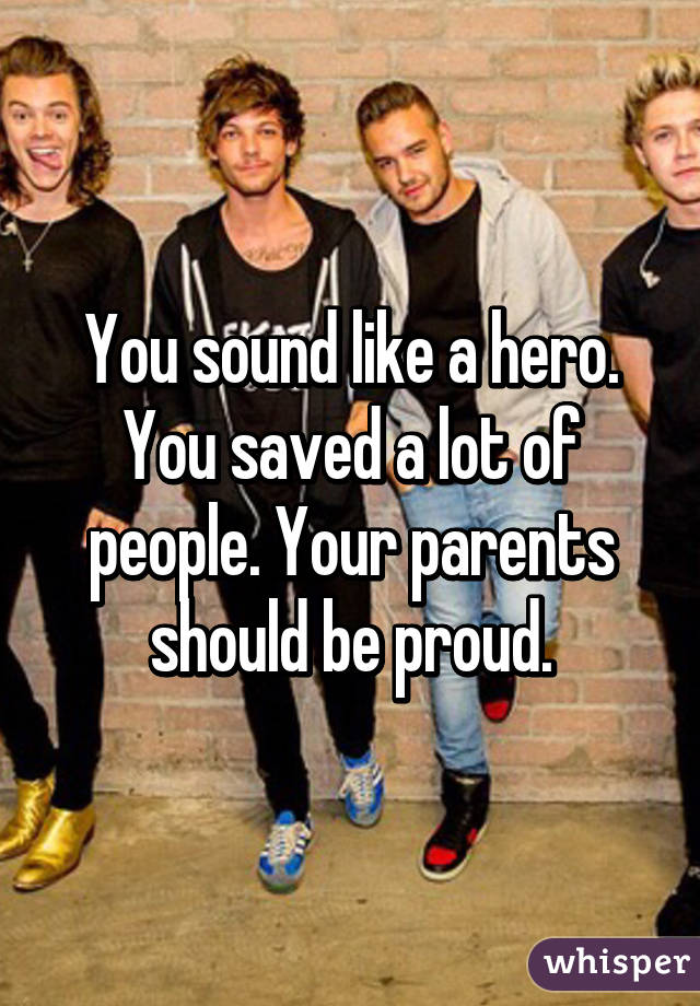 You sound like a hero. You saved a lot of people. Your parents should be proud.