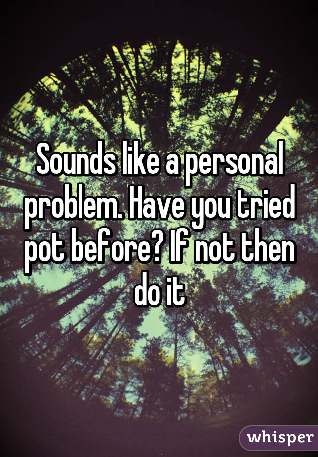 Sounds like a personal problem. Have you tried pot before? If not then do it