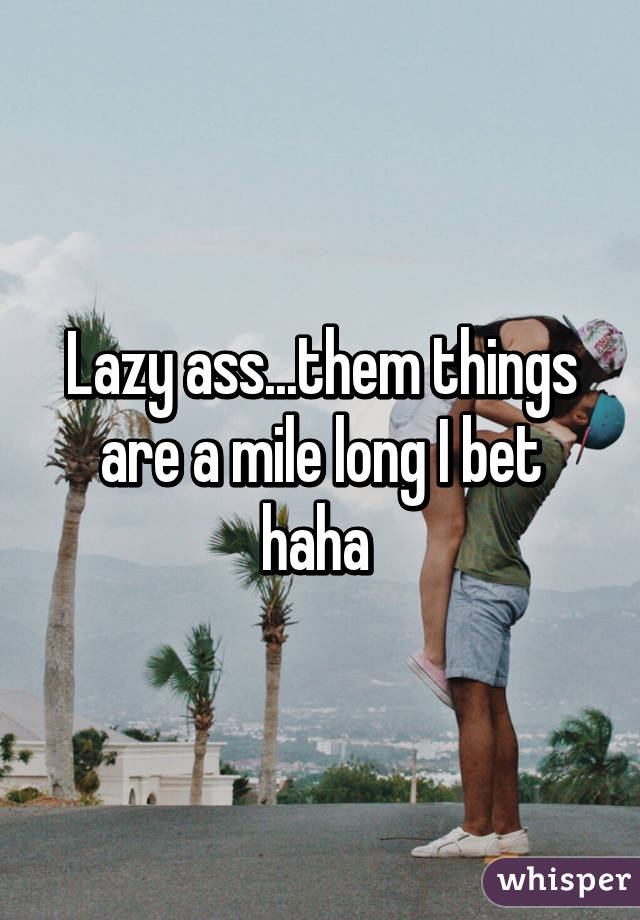 Lazy ass...them things are a mile long I bet haha 