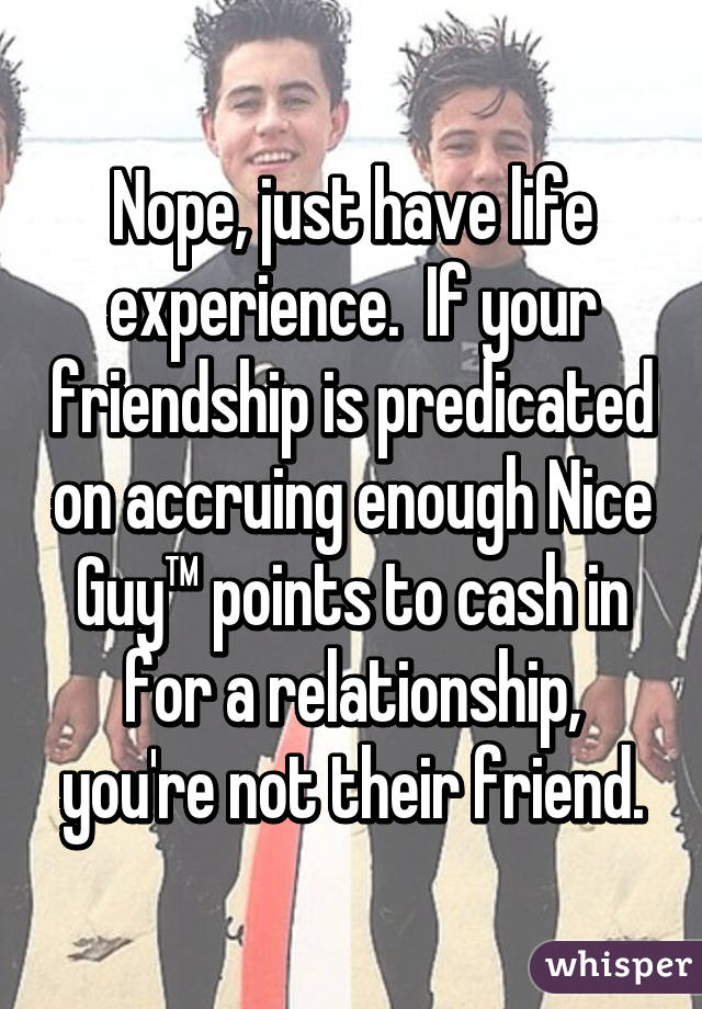 Nope, just have life experience.  If your friendship is predicated on accruing enough Nice Guy™ points to cash in for a relationship, you're not their friend.