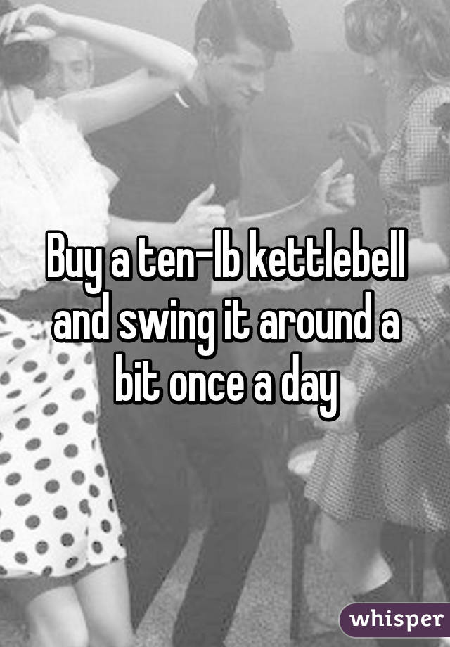 Buy a ten-lb kettlebell and swing it around a bit once a day