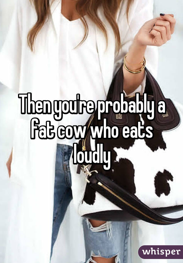 Then you're probably a fat cow who eats loudly