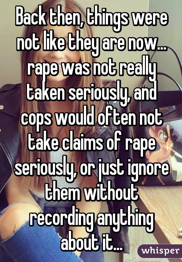 Back then, things were not like they are now... rape was not really taken seriously, and cops would often not take claims of rape seriously, or just ignore them without recording anything about it...