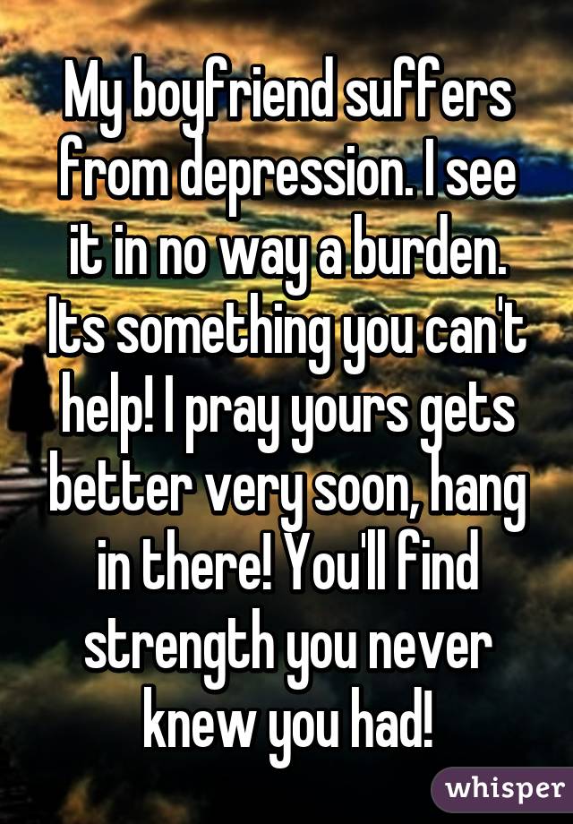 My boyfriend suffers from depression. I see it in no way a burden. Its something you can't help! I pray yours gets better very soon, hang in there! You'll find strength you never knew you had!