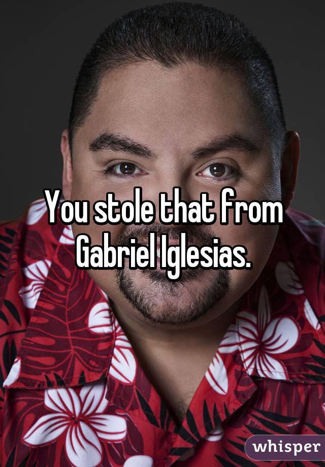 You stole that from Gabriel Iglesias.