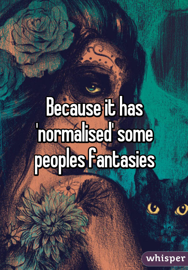 Because it has 'normalised' some peoples fantasies