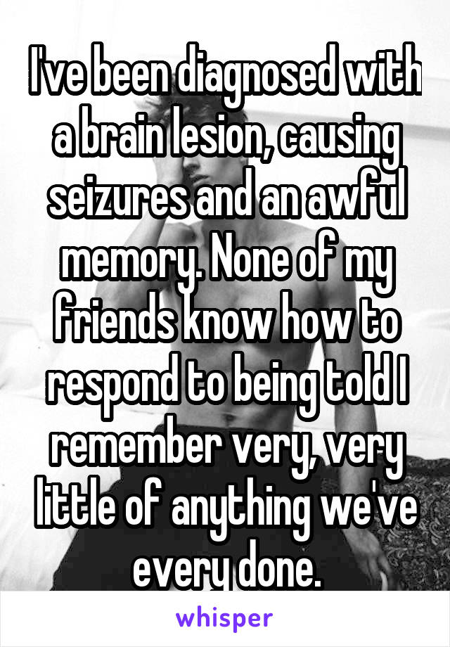 I've been diagnosed with a brain lesion, causing seizures and an awful memory. None of my friends know how to respond to being told I remember very, very little of anything we've every done.