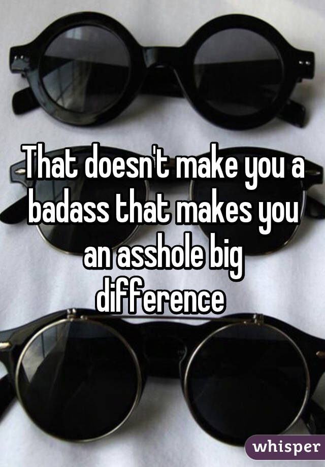 That doesn't make you a badass that makes you an asshole big difference 