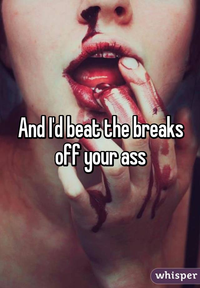 And I'd beat the breaks off your ass