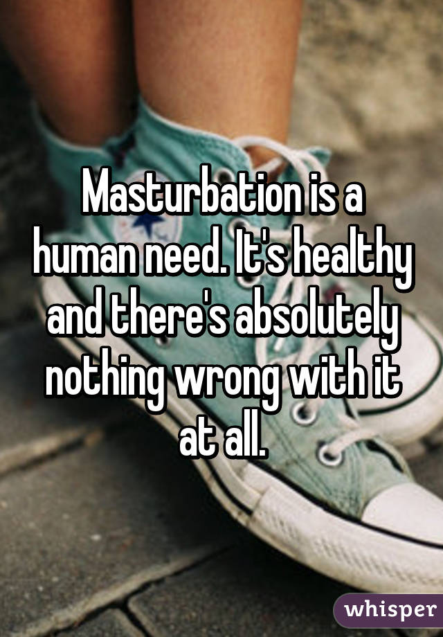 Masturbation is a human need. It's healthy and there's absolutely nothing wrong with it at all.