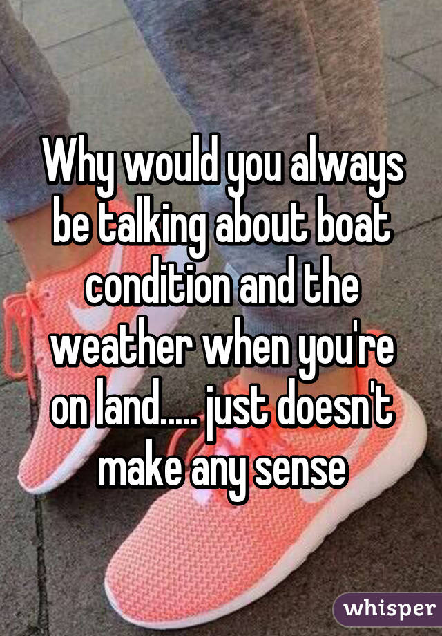 Why would you always be talking about boat condition and the weather when you're on land..... just doesn't make any sense