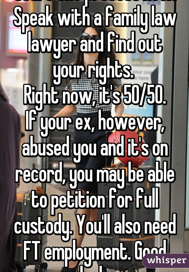 Start the process now. Speak with a family law lawyer and find out your rights. 
Right now, it's 50/50.
If your ex, however, abused you and it's on record, you may be able to petition for full custody. You'll also need FT employment. Good luck.