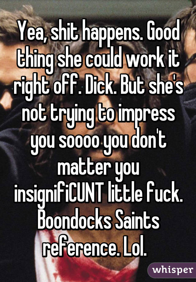 Yea, shit happens. Good thing she could work it right off. Dick. But she's not trying to impress you soooo you don't matter you insignifiCUNT little fuck. Boondocks Saints reference. Lol.  