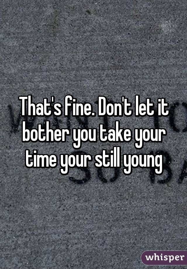 That's fine. Don't let it bother you take your time your still young