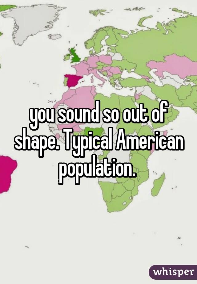 you sound so out of shape. Typical American population. 