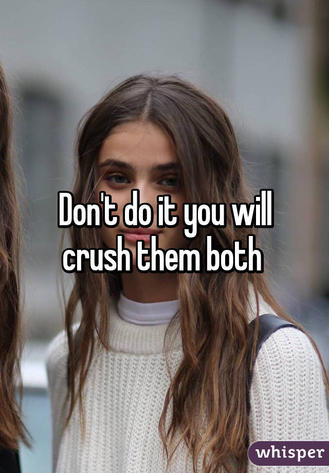 Don't do it you will crush them both 