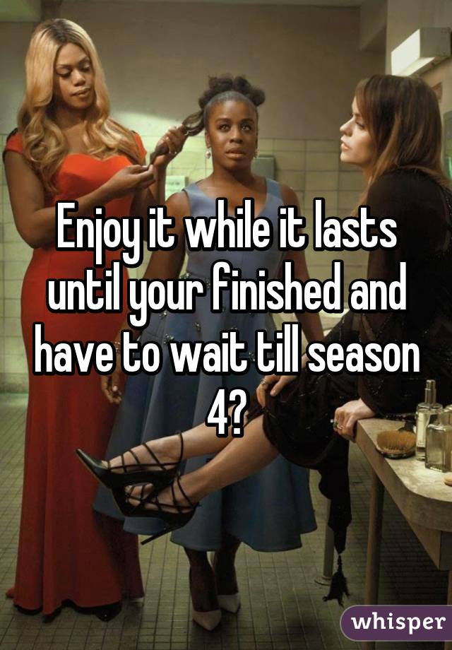 Enjoy it while it lasts until your finished and have to wait till season 4😣