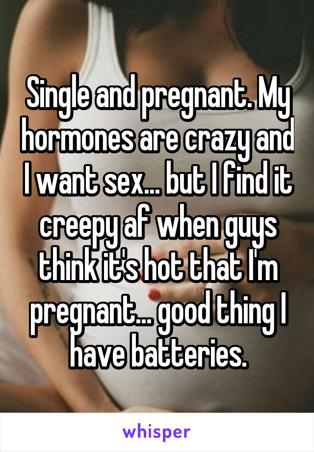Single and pregnant. My hormones are crazy and I want sex... but I find it creepy af when guys think it's hot that I'm pregnant... good thing I have batteries.