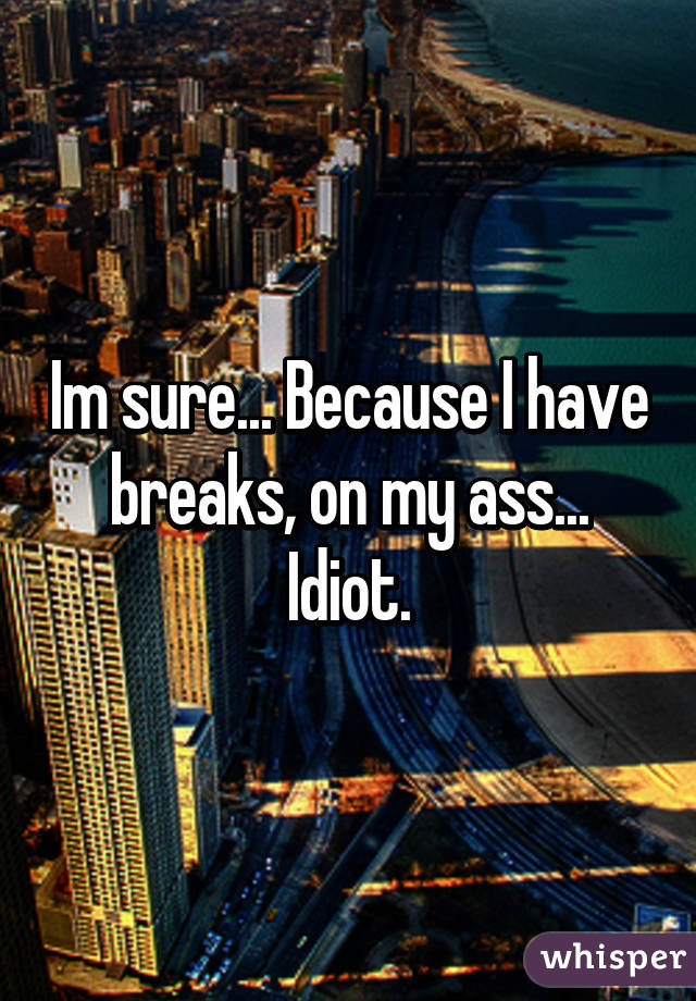 Im sure... Because I have breaks, on my ass... Idiot.