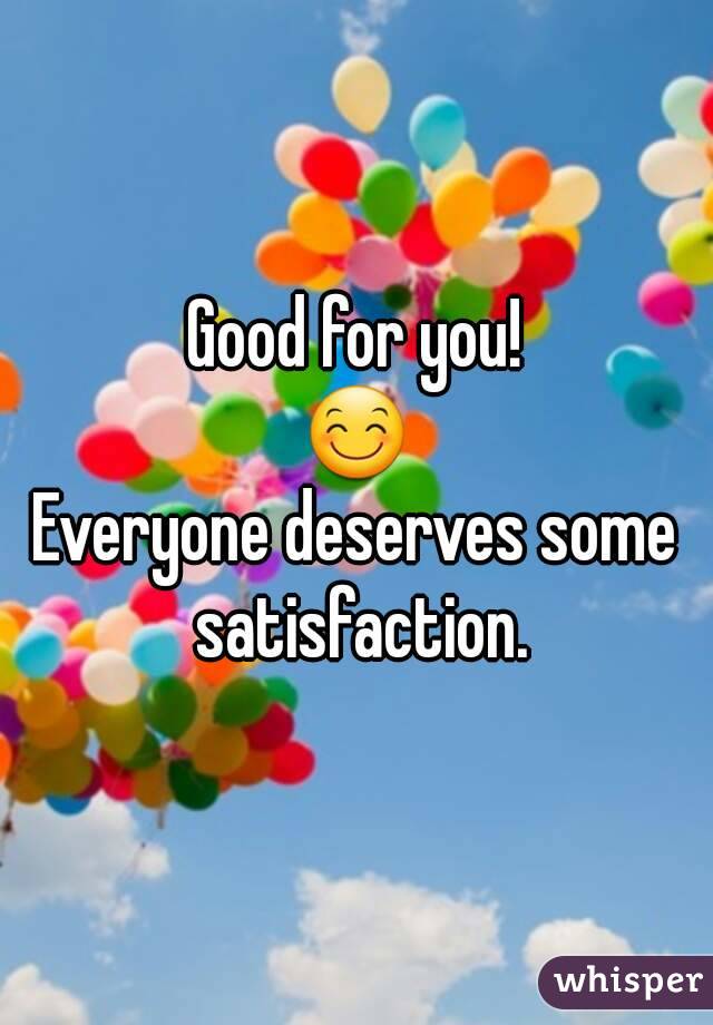 Good for you!
😊
Everyone deserves some satisfaction.