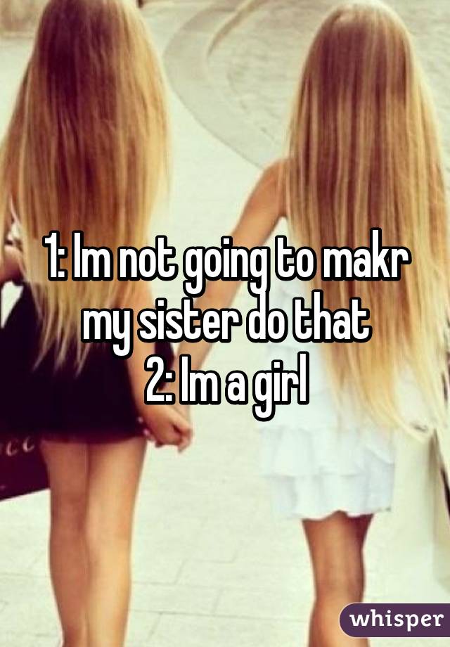 1: Im not going to makr my sister do that
2: Im a girl