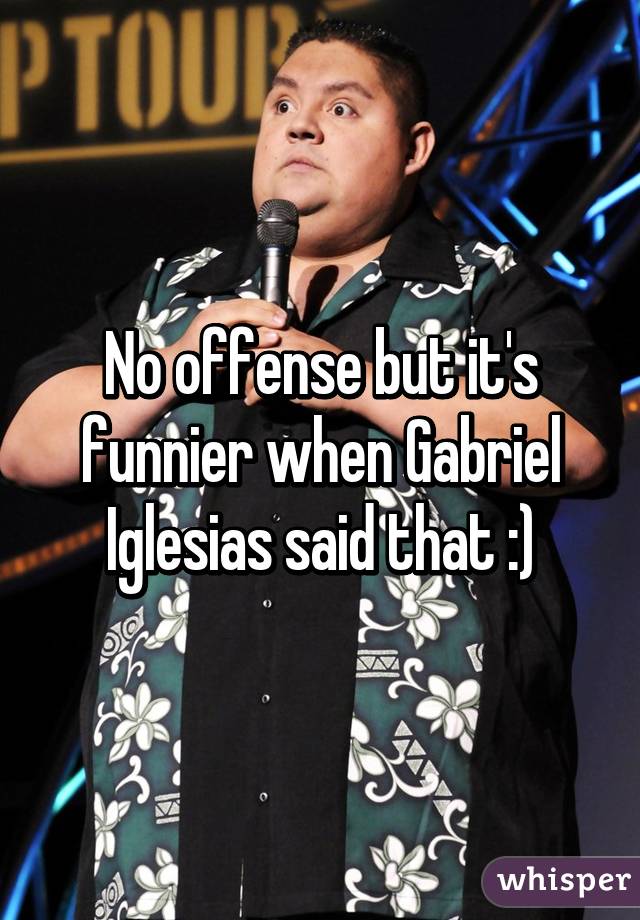 No offense but it's funnier when Gabriel Iglesias said that :)