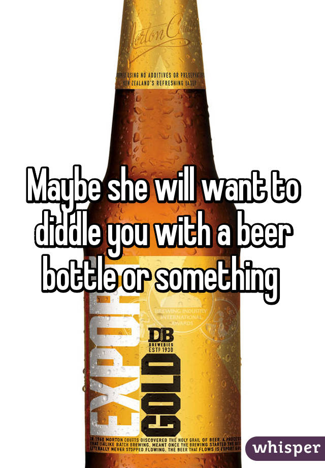 Maybe she will want to diddle you with a beer bottle or something 