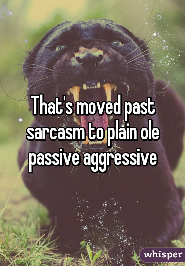 That's moved past sarcasm to plain ole passive aggressive