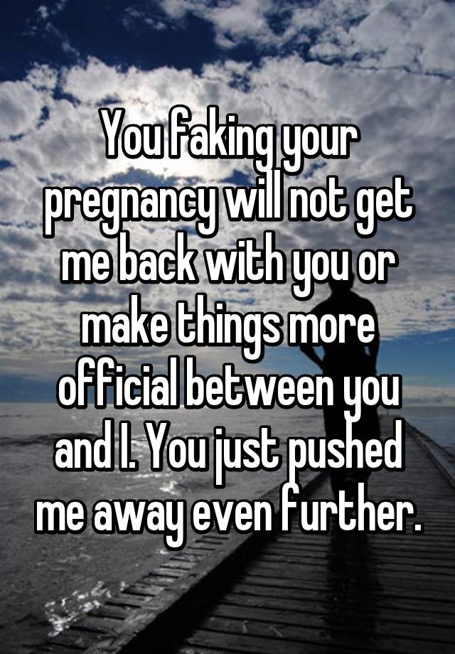 You faking your pregnancy will not get me back with you or make things more official between you and I. You just pushed me away even further.