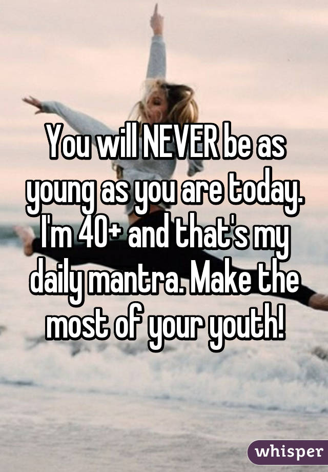 You will NEVER be as young as you are today. I'm 40+ and that's my daily mantra. Make the most of your youth!