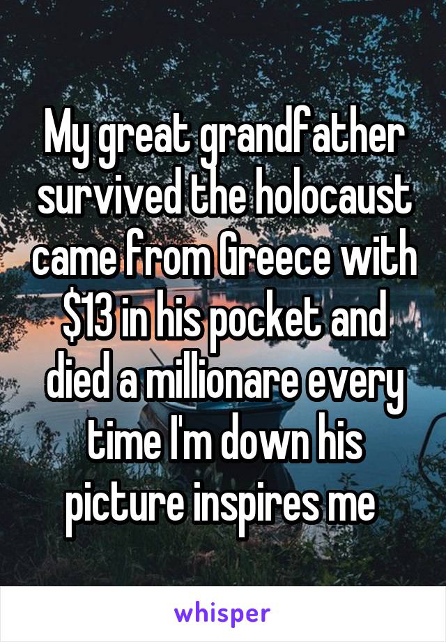 My great grandfather survived the holocaust came from Greece with $13 in his pocket and died a millionare every time I'm down his picture inspires me 