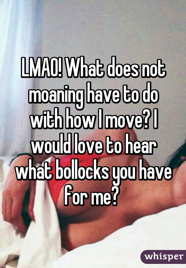 LMAO! What does not moaning have to do with how I move? I would love to hear what bollocks you have for me? 