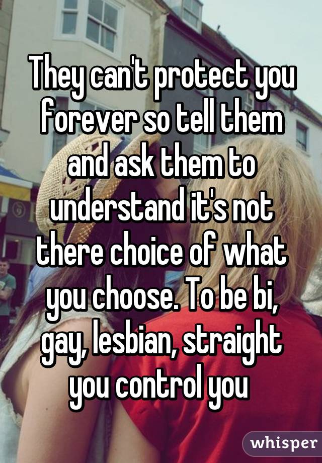 They can't protect you forever so tell them and ask them to understand it's not there choice of what you choose. To be bi, gay, lesbian, straight you control you 