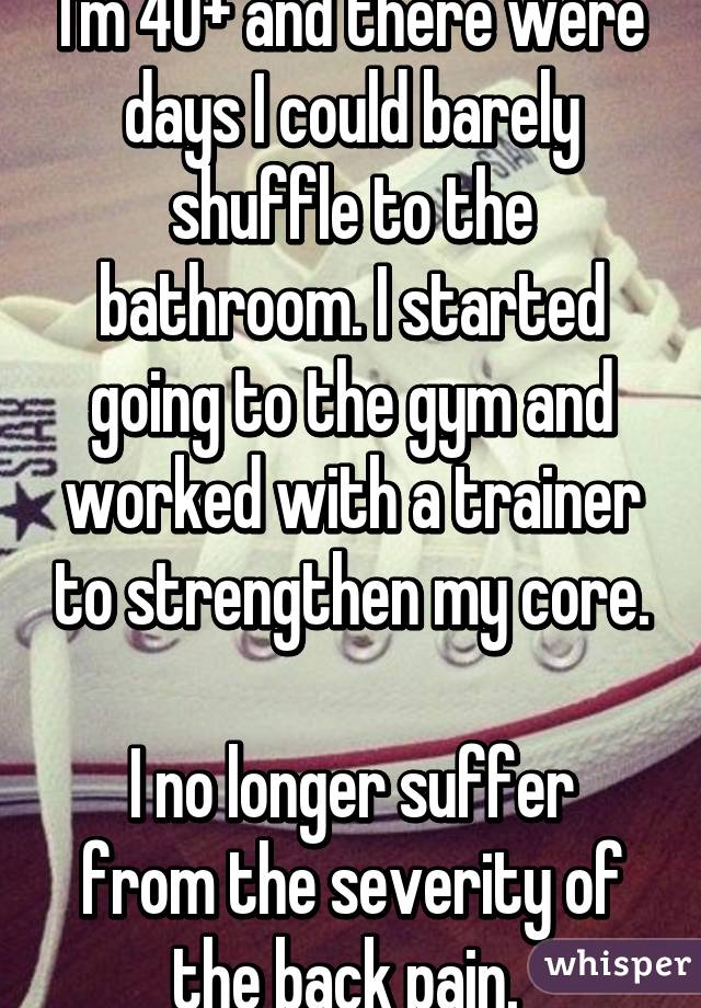 I'm 40+ and there were days I could barely shuffle to the bathroom. I started going to the gym and worked with a trainer to strengthen my core.

I no longer suffer from the severity of the back pain. 