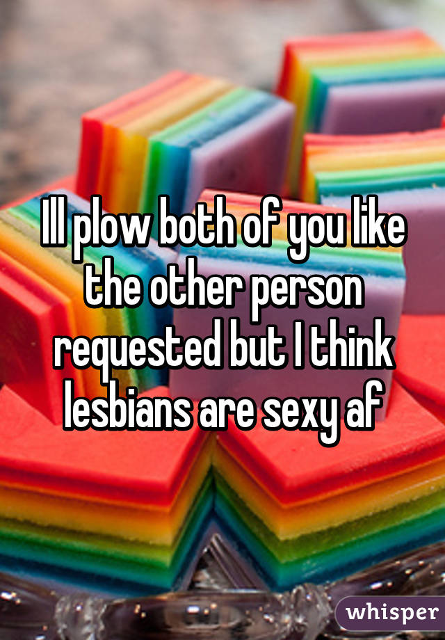 Ill plow both of you like the other person requested but I think lesbians are sexy af