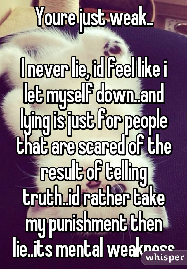 Youre just weak..

I never lie, id feel like i let myself down..and lying is just for people that are scared of the result of telling truth..id rather take my punishment then lie..its mental weakness