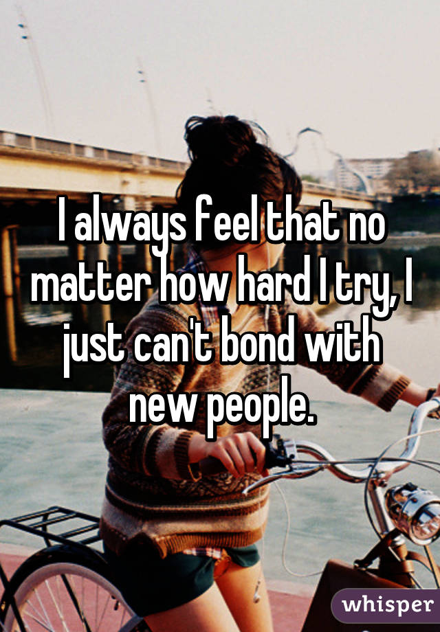 I always feel that no matter how hard I try, I just can't bond with new people.