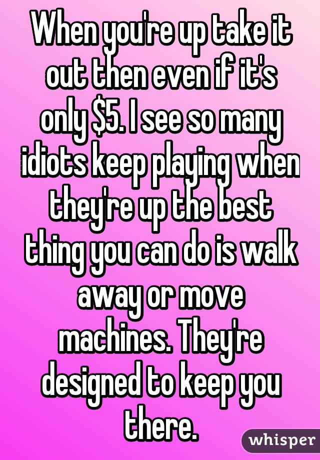 When you're up take it out then even if it's only $5. I see so many idiots keep playing when they're up the best thing you can do is walk away or move machines. They're designed to keep you there.