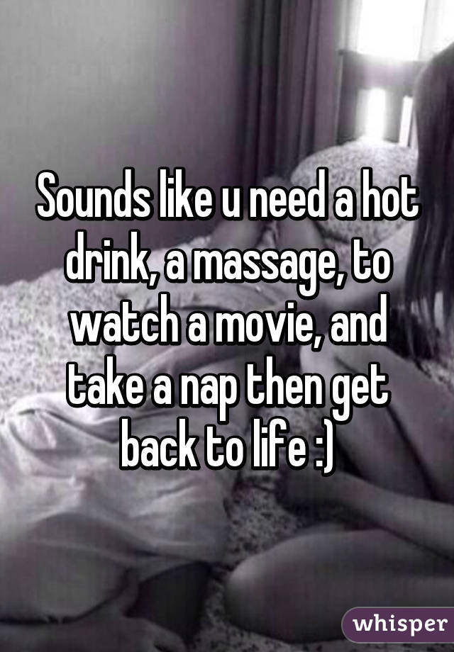 Sounds like u need a hot drink, a massage, to watch a movie, and take a nap then get back to life :)