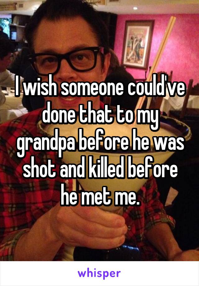 I wish someone could've done that to my grandpa before he was shot and killed before he met me.