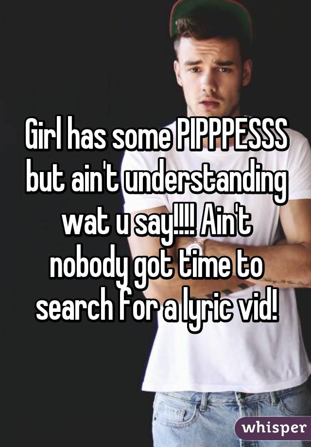 Girl has some PIPPPESSS but ain't understanding wat u say!!!! Ain't nobody got time to search for a lyric vid!