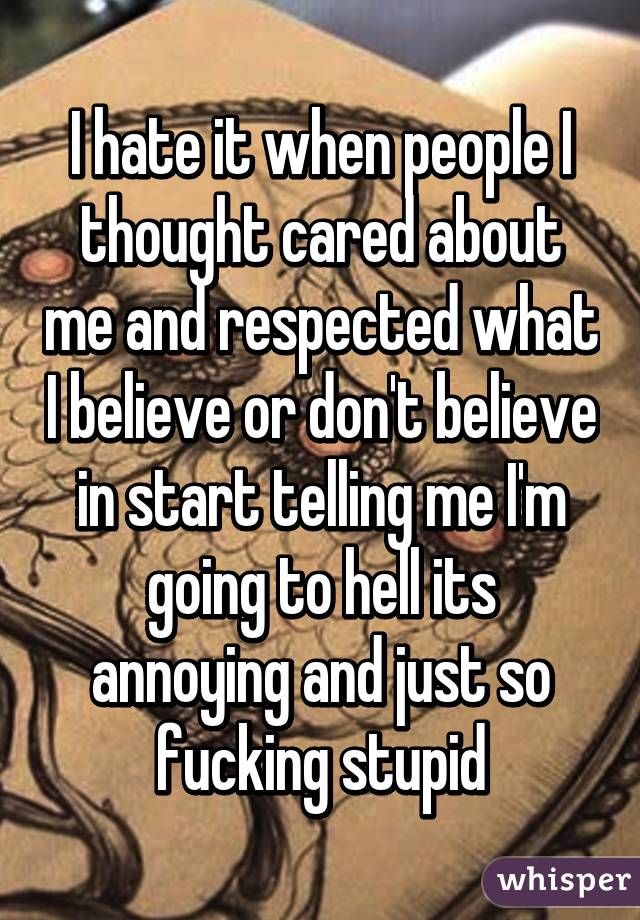 I hate it when people I thought cared about me and respected what I believe or don't believe in start telling me I'm going to hell its annoying and just so fucking stupid